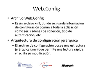 Web.Config Archivo Web.Config Es un archivo xml, donde se guarda información de configuración común a toda la aplicación como ser: cadenas de conexión, tipo de autenticación, etc. Arquitectura de configuración jerárquica El archivo de configuración posee una estructura jerárquica (xml) que permite una lectura rápida y facilita su modificación. 