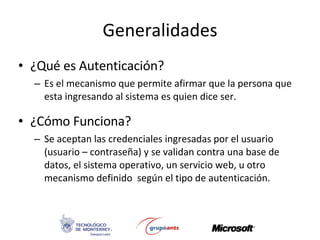 Generalidades ¿Qué es Autenticación? Es el mecanismo que permite afirmar que la persona que esta ingresando al sistema es quien dice ser. ¿Cómo Funciona? Se aceptan las credenciales ingresadas por el usuario (usuario – contraseña) y se validan contra una base de datos, el sistema operativo, un servicio web, u otro mecanismo definido  según el tipo de autenticación. 