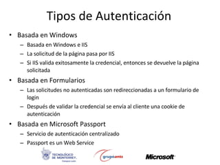Tipos de Autenticación Basada en Windows Basada en Windows e IIS La solicitud de la página pasa por IIS Si IIS valida exitosamente la credencial, entonces se devuelve la página solicitada Basada en Formularios Las solicitudes no autenticadas son redireccionadas a un formulario de login Después de validar la credencial se envía al cliente una cookie de autenticación Basada en Microsoft Passport Servicio de autenticación centralizado Passport es un Web Service 