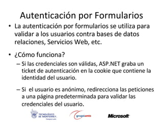 Autenticación por Formularios La autenticación por formularios se utiliza para validar a los usuarios contra bases de datos relaciones, Servicios Web, etc. ¿Cómo funciona? Si las credenciales son válidas, ASP.NET graba un ticket de autenticación en la cookie que contiene la identidad del usuario. Si  el usuario es anónimo, redirecciona las peticiones a una página predeterminada para validar las credenciales del usuario . 