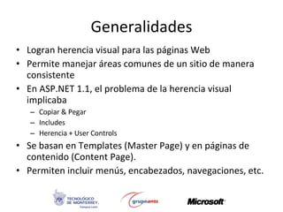 Generalidades Logran herencia visual para las páginas Web Permite manejar áreas comunes de un sitio de manera consistente  En ASP.NET 1.1, el problema de la herencia visual implicaba Copiar & Pegar Includes Herencia + User Controls Se basan en Templates (Master Page) y en páginas de contenido (Content Page).  Permiten incluir menús, encabezados, navegaciones, etc. 