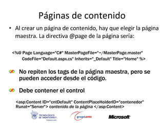 Páginas de contenido Al crear un página de contenido, hay que elegir la página maestra. La directiva @page de la página sería: No repiten los tags de la página maestra, pero se pueden acceder desde el código. Debe contener el control <%@ Page Language=&quot;C#&quot; MasterPageFile=&quot;~/MasterPage.master&quot;  CodeFile=&quot;Default.aspx.cs&quot; Inherits=&quot;_Default&quot; Title=&quot;Home&quot; %> <asp:Content ID=&quot;cntDefault&quot; ContentPlaceHolderID=&quot;contenedor&quot; Runat=&quot;Server&quot;>   contenido de la página  </asp:Content> 