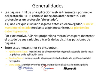 Generalidades Las páginas html de una aplicación web se transmiten por medio del protocolo HTTP, como se mencionó anteriormente. Este protocolo es un protocolo “sin estado”. Así, una vez que el usuario ingreso datos en el navegador,  si no se mantiene el estado  mediante algún mecanismo,  se pierden los datos ingresados . Por este motivo, ASP.Net proporciona mecanismos para mantener el estado de sus variables a través de las distintas peticiones de páginas. Entre estos mecanismos se encuentran: Application State  : mecanismo de almacenamiento global accesible desde todas las páginas de la aplicación Web Session State  : mecanismo de almacenamiento limitado a la sesión actual del navegador View State  :Mantiene valores entre múltiples solicitudes a la misma página 