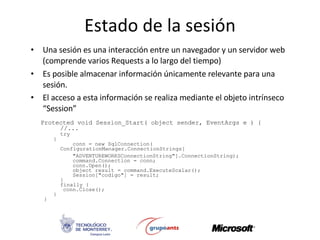 Estado de la sesión Una sesión es una interacción entre un navegador y un servidor web (comprende varios Requests a lo largo del tiempo) Es posible almacenar información únicamente relevante para una sesión.  El acceso a esta información se realiza mediante el objeto intrínseco “Session”  Protected void Session_Start( object sender, EventArgs e ) {  //... try { conn =  new SqlConnection(  ConfigurationManager.ConnectionStrings [ &quot;ADVENTUREWORKSConnectionString&quot; ] .ConnectionString ); command.Connection = conn; conn.Open(); object result = command.ExecuteScalar(); Session[&quot;codigo&quot;] = result;  } finally { conn.Close(); } }  