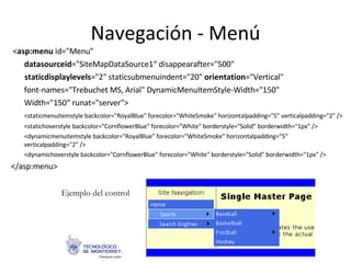 Navegación - Menú < asp:menu  id=&quot;Menu&quot; datasourceid =&quot;SiteMapDataSource1“   disappearafter=&quot;500&quot; staticdisplaylevels =&quot;2&quot; staticsubmenuindent=&quot;20&quot;  orientation =&quot;Vertical&quot; font-names=&quot;Trebuchet MS, Arial&quot; DynamicMenuItemStyle-Width=&quot;150&quot; Width=&quot;150“   runat=&quot;server&quot;>  <staticmenuitemstyle backcolor=&quot;RoyalBlue&quot; forecolor=&quot;WhiteSmoke&quot; horizontalpadding=&quot;5&quot; verticalpadding=&quot;2&quot; /> <statichoverstyle backcolor=&quot;CornflowerBlue&quot; forecolor=&quot;White&quot; borderstyle=&quot;Solid&quot; borderwidth=&quot;1px&quot; /> <dynamicmenuitemstyle backcolor=&quot;RoyalBlue&quot; forecolor=&quot;WhiteSmoke&quot; horizontalpadding=&quot;5&quot; verticalpadding=&quot;2&quot; /> <dynamichoverstyle backcolor=&quot;CornflowerBlue&quot; forecolor=&quot;White&quot; borderstyle=&quot;Solid&quot; borderwidth=&quot;1px&quot; /> </asp:menu> Ejemplo del control 