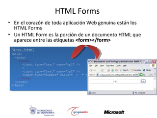 HTML Forms En el corazón de toda aplicación Web genuina están los HTML Forms Un HTML Form es la porción de un documento HTML que aparece entre las etiquetas  <form></form> Suma.html <html> <body> <form> <input type=&quot;text&quot; name=&quot;op1&quot; /> + <input type=&quot;text&quot; name=&quot;op2&quot; /> <input type=&quot;submit&quot; value=&quot;  =  &quot; /> </form> </body> </html> 