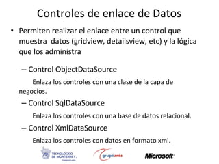 Controles de enlace de Datos Permiten realizar el enlace entre un control que muestra  datos (gridview, detailsview, etc) y la lógica que los administra Control ObjectDataSource Enlaza los controles con una clase de la capa de  negocios. Control SqlDataSource Enlaza los controles con una base de datos relacional.   Control XmlDataSource Enlaza los controles con datos en formato xml. 