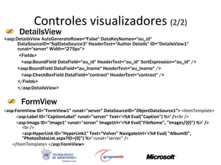 Controles visualizadores  (2/2) < asp:FormView ID=&quot;FormView1&quot; runat=&quot;server&quot; DataSourceID=&quot;ObjectDataSource1“>  <ItemTemplate> < asp:Label ID=&quot;CaptionLabel&quot; runat=&quot;server&quot; Text='<%# Eval(&quot;Caption&quot;) %>' /> <br />  < asp:Image ID=&quot;Image1&quot; runat=&quot;server&quot; ImageUrl='<%# Eval(&quot;FileName&quot;, &quot;images/{0}&quot;) %>' />  <br />  < asp:HyperLink ID=&quot;HyperLink1&quot; Text=“Volver&quot; NavigateUrl='<%# Eval( &quot;AlbumID&quot;, &quot;PhotosDataList.aspx?ID={0}&quot;) %>'  runat=&quot;server&quot; />  </ItemTemplate> </ asp:FormView>   DetailsView FormView <asp:DetailsView AutoGenerateRows=&quot;False&quot; DataKeyNames=&quot;au_id&quot; DataSourceID=&quot;SqlDataSource3&quot; HeaderText=&quot;Author Details&quot; ID=&quot;DetailsView1&quot; runat=&quot;server&quot; Width=&quot;275px&quot;>   <Fields>    <asp:BoundField DataField=&quot;au_id&quot; HeaderText=&quot;au_id&quot; SortExpression=&quot;au_id&quot; />  <asp:BoundField DataField=&quot;au_lname&quot; HeaderText=&quot;au_lname&quot; />    <asp:CheckBoxField DataField=&quot;contract&quot; HeaderText=&quot;contract&quot; />  </Fields>  </asp:DetailsView>  