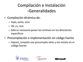 Compilación e Instalación -Generalidades Compilación dinámica de: Aspx, asmx, ascx Vb, cs, resx  Sólo es necesario poner los archivos en los directorios específicos Precompilación e implementación sin código fuente Aspnet_compiler.exe  precompila sitios y los instala sin el código fuente 