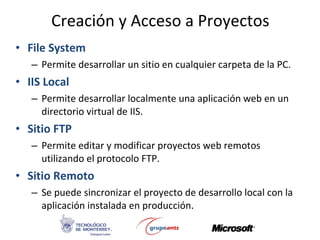 Creación y Acceso a Proyectos File System Permite desarrollar un sitio en cualquier carpeta de la PC. IIS Local Permite desarrollar localmente una aplicación web en un directorio virtual de IIS. Sitio FTP Permite editar y modificar proyectos web remotos utilizando el protocolo FTP. Sitio Remoto Se puede sincronizar el proyecto de desarrollo local con la aplicación instalada en producción. 