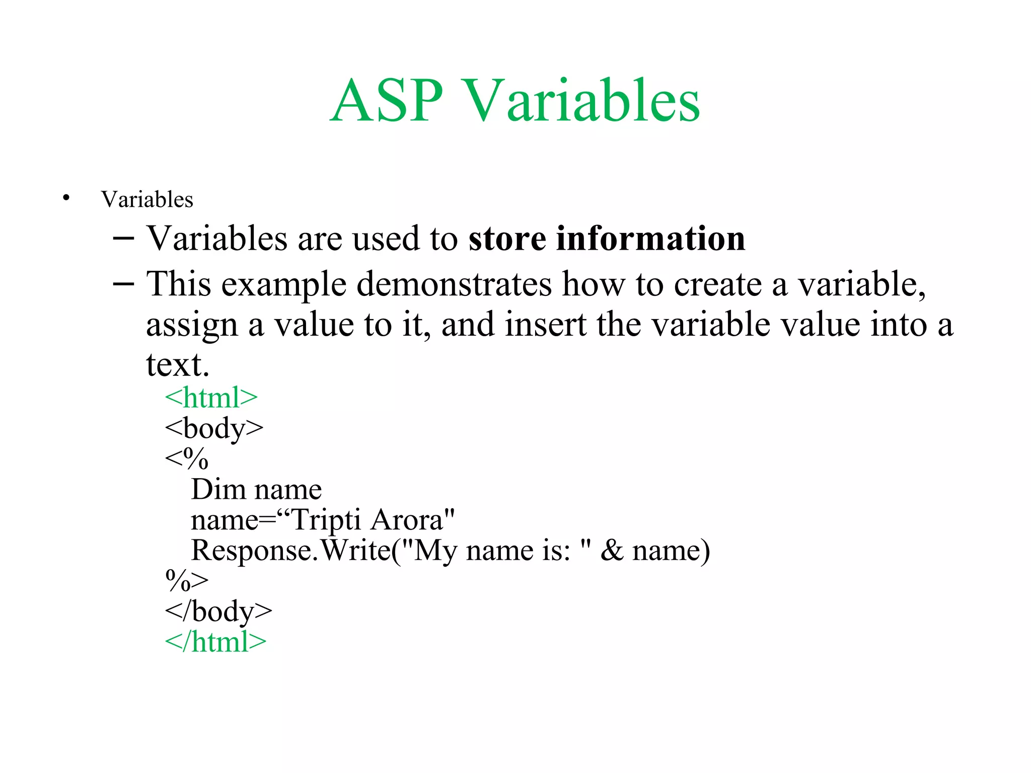 ASP Variables
• Variables
– Variables are used to store information
– This example demonstrates how to create a variable,
assign a value to it, and insert the variable value into a
text.
<html>
<body>
<%
Dim name
name=“Tripti Arora"
Response.Write("My name is: " & name)
%>
</body>
</html>
 