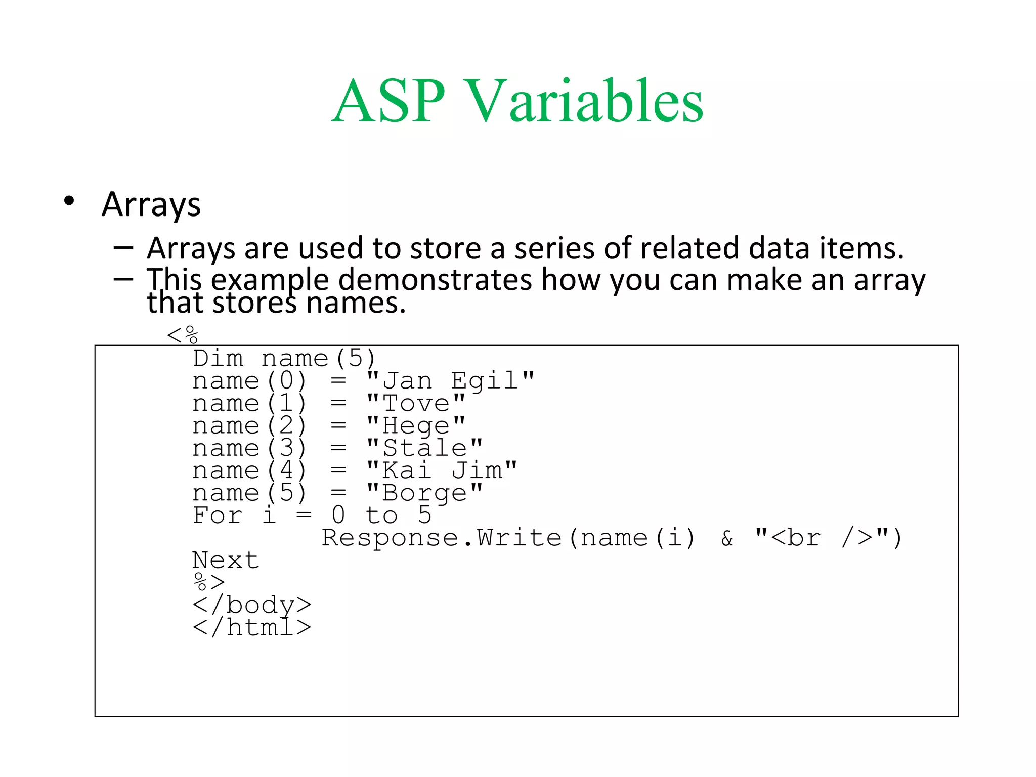 ASP Variables
• Arrays
– Arrays are used to store a series of related data items.
– This example demonstrates how you can make an array
that stores names.
<%
Dim name(5)
name(0) = "Jan Egil"
name(1) = "Tove"
name(2) = "Hege"
name(3) = "Stale"
name(4) = "Kai Jim"
name(5) = "Borge"
For i = 0 to 5
Response.Write(name(i) & "<br />")
Next
%>
</body>
</html>
 
