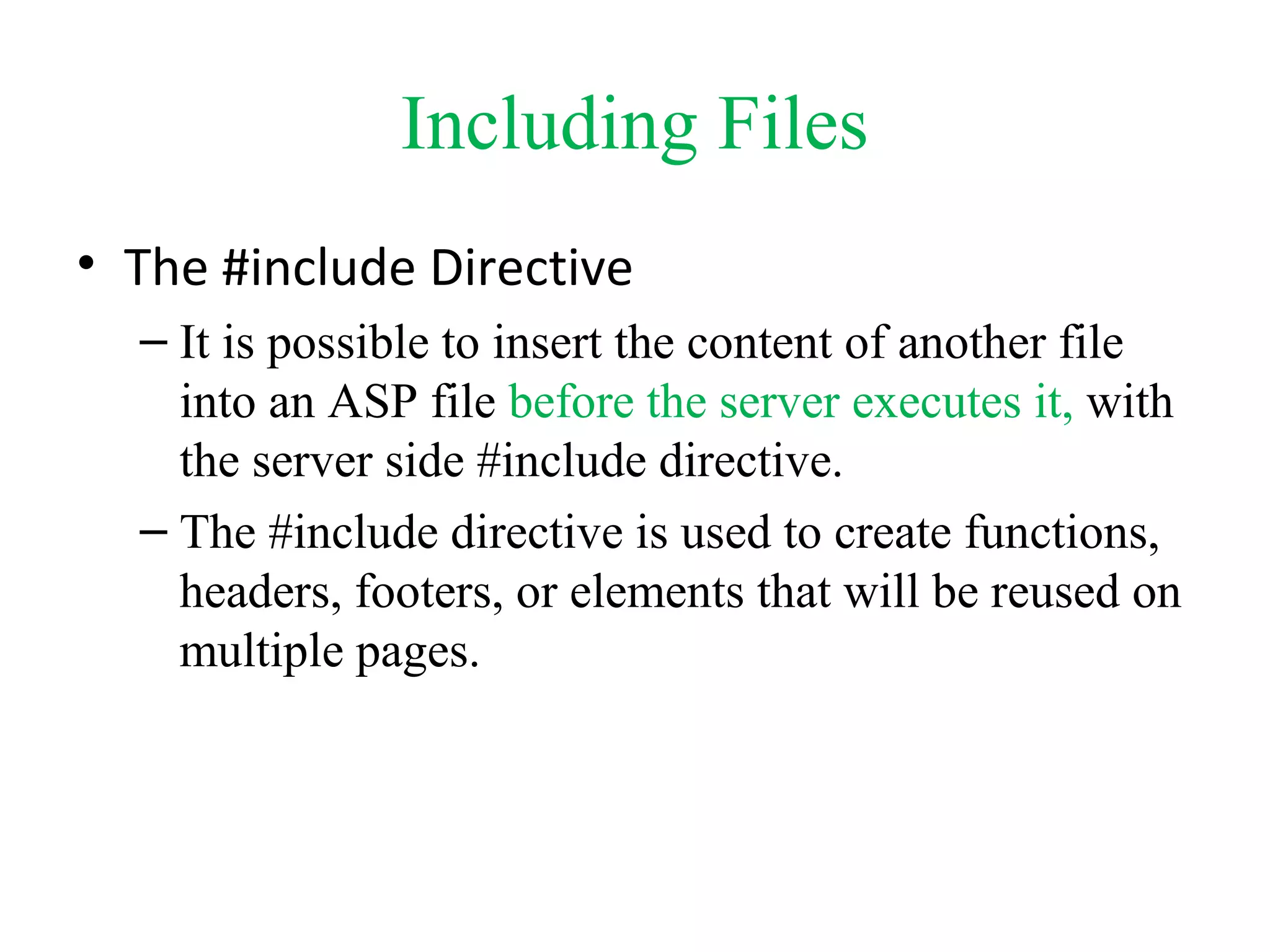 Including Files
• The #include Directive
– It is possible to insert the content of another file
into an ASP file before the server executes it, with
the server side #include directive.
– The #include directive is used to create functions,
headers, footers, or elements that will be reused on
multiple pages.
 