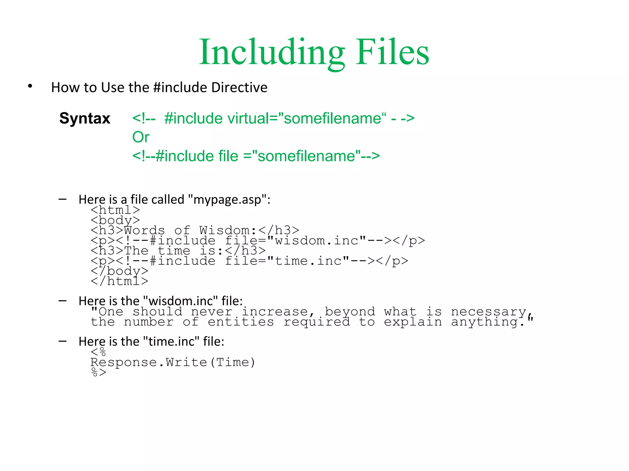 Including Files
• How to Use the #include Directive
– Here is a file called "mypage.asp":
<html>
<body>
<h3>Words of Wisdom:</h3>
<p><!--#include file="wisdom.inc"--></p>
<h3>The time is:</h3>
<p><!--#include file="time.inc"--></p>
</body>
</html>
– Here is the "wisdom.inc" file:
"One should never increase, beyond what is necessary,
the number of entities required to explain anything."
– Here is the "time.inc" file:
<%
Response.Write(Time)
%>
<!-- #include virtual="somefilename“ - ->
Or
<!--#include file ="somefilename"-->
Syntax
 