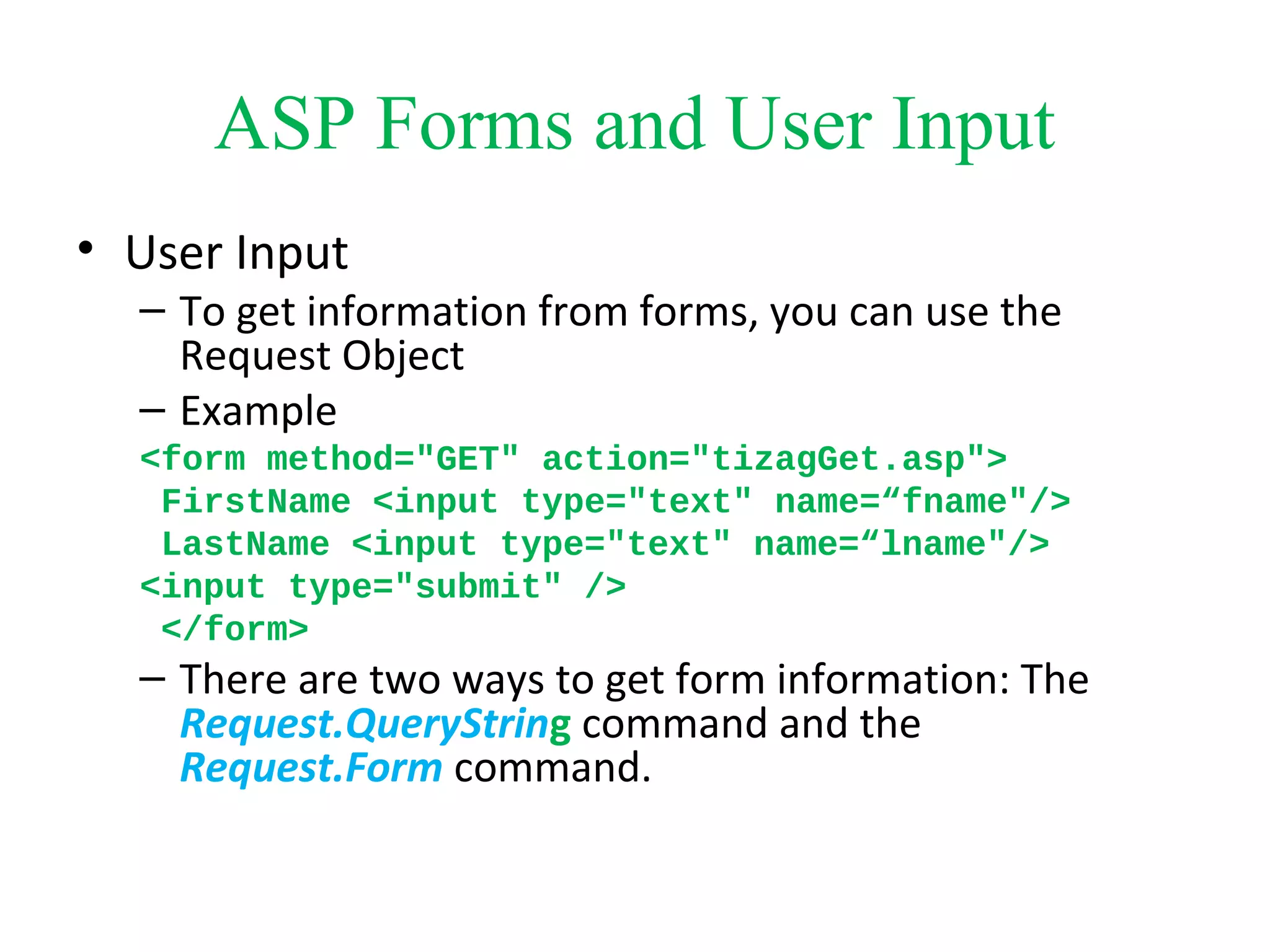 ASP Forms and User Input
• User Input
– To get information from forms, you can use the
Request Object
– Example
<form method="GET" action="tizagGet.asp">
FirstName <input type="text" name=“fname"/>
LastName <input type="text" name=“lname"/>
<input type="submit" />
</form>
– There are two ways to get form information: The
Request.QueryString command and the
Request.Form command.
 