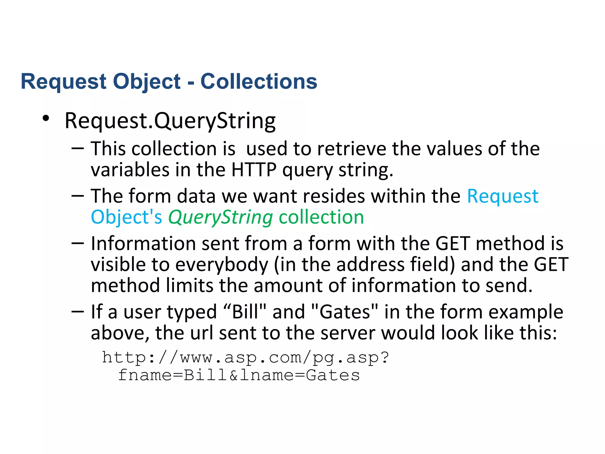 • Request.QueryString
– This collection is used to retrieve the values of the
variables in the HTTP query string.
– The form data we want resides within the Request
Object's QueryString collection
– Information sent from a form with the GET method is
visible to everybody (in the address field) and the GET
method limits the amount of information to send.
– If a user typed “Bill" and "Gates" in the form example
above, the url sent to the server would look like this:
http://www.asp.com/pg.asp?
fname=Bill&lname=Gates
Request Object - Collections
 