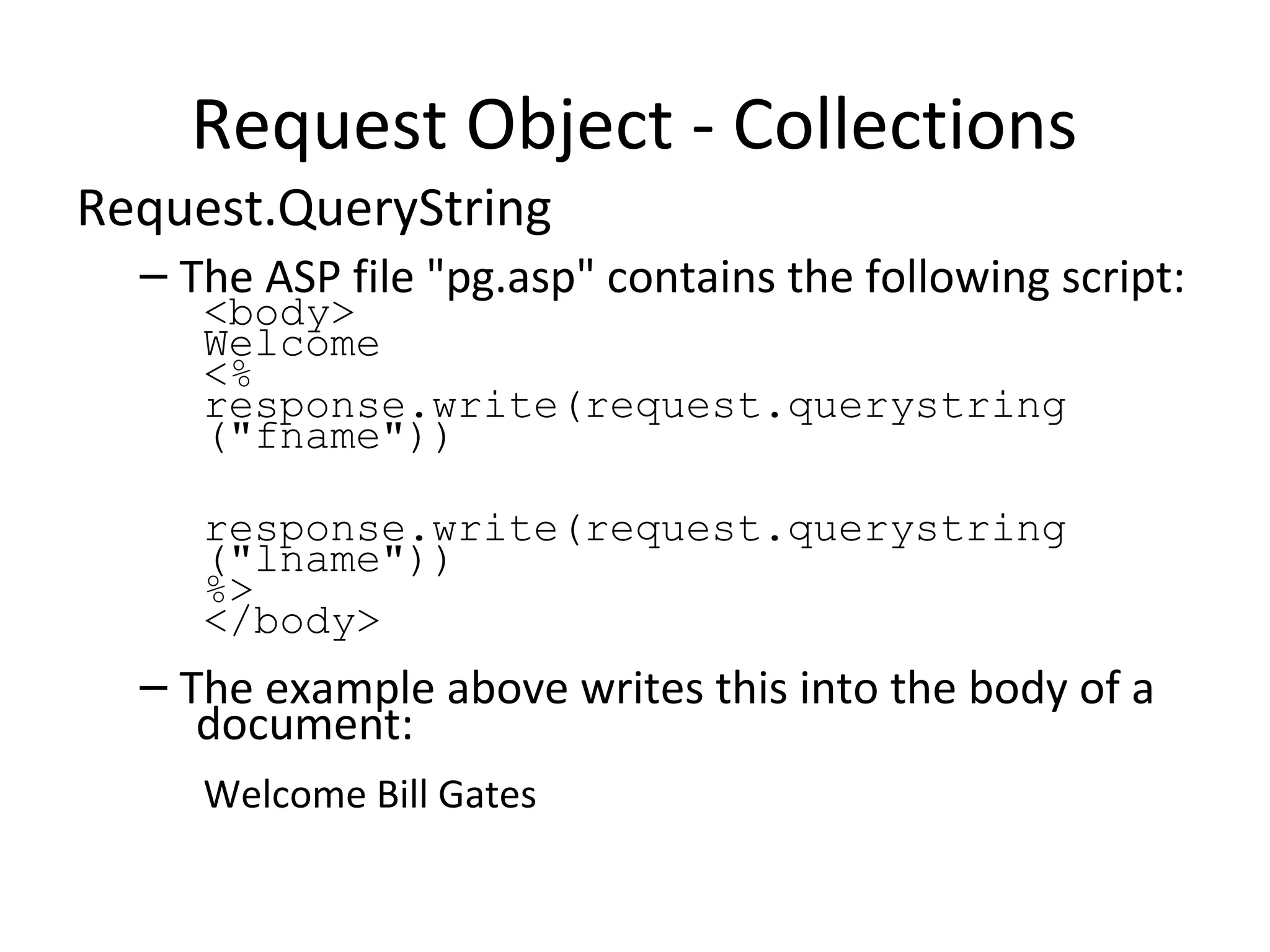 Request Object - Collections
Request.QueryString
– The ASP file "pg.asp" contains the following script:
<body>
Welcome
<%
response.write(request.querystring
("fname"))
response.write(request.querystring
("lname"))
%>
</body>
– The example above writes this into the body of a
document:
Welcome Bill Gates
 