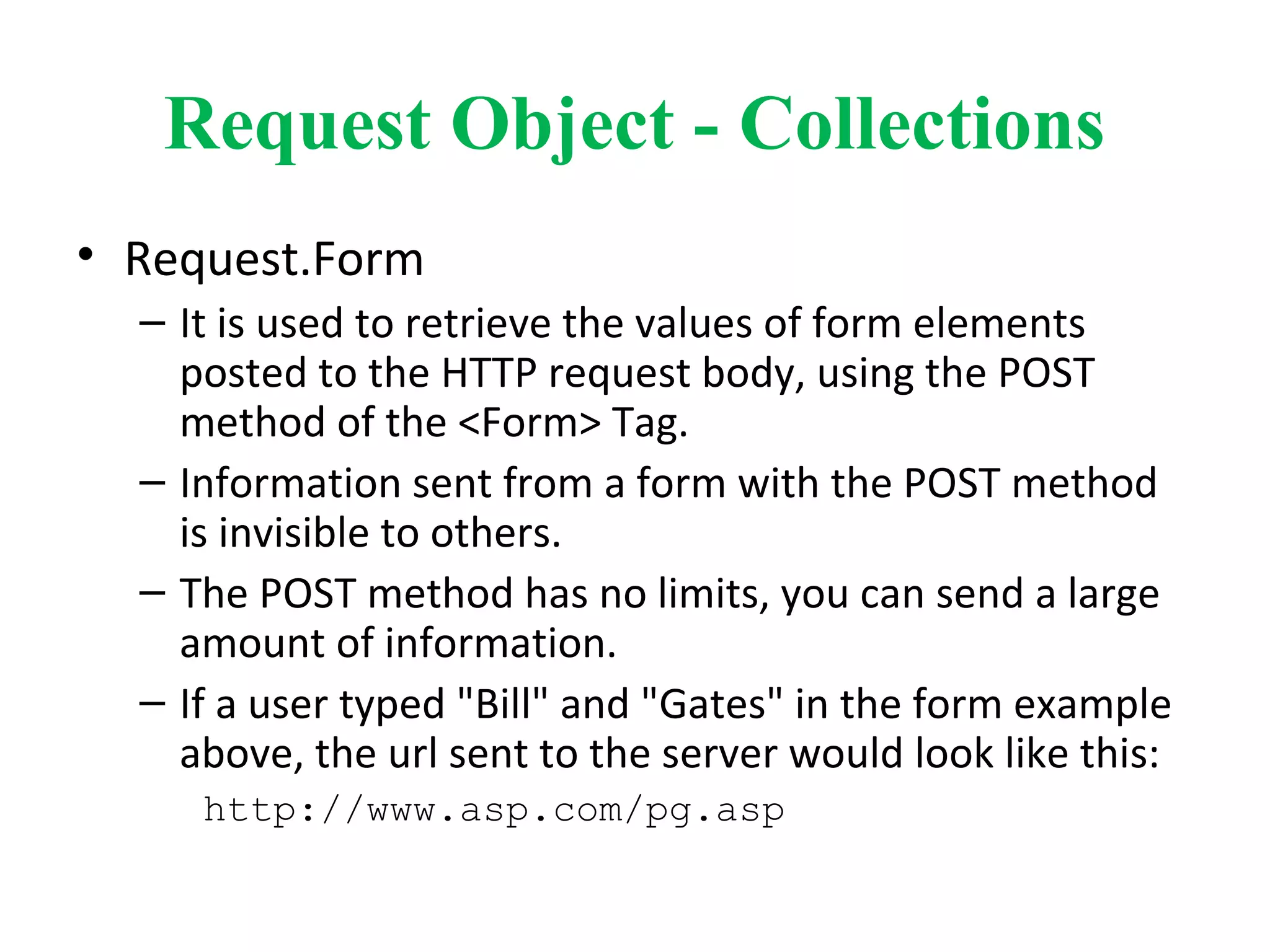 Request Object - Collections
• Request.Form
– It is used to retrieve the values of form elements
posted to the HTTP request body, using the POST
method of the <Form> Tag.
– Information sent from a form with the POST method
is invisible to others.
– The POST method has no limits, you can send a large
amount of information.
– If a user typed "Bill" and "Gates" in the form example
above, the url sent to the server would look like this:
http://www.asp.com/pg.asp
 