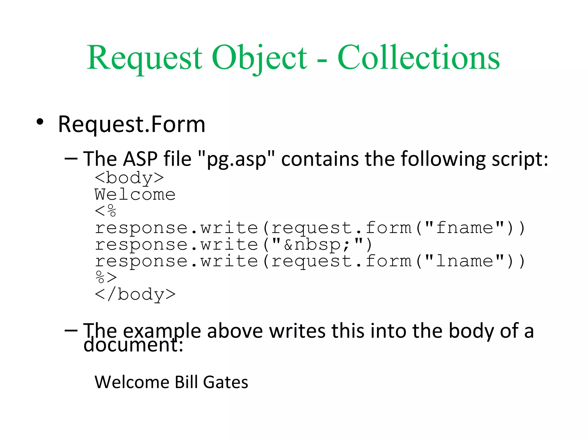 Request Object - Collections
• Request.Form
– The ASP file "pg.asp" contains the following script:
<body>
Welcome
<%
response.write(request.form("fname"))
response.write("&nbsp;")
response.write(request.form("lname"))
%>
</body>
– The example above writes this into the body of a
document:
Welcome Bill Gates
 