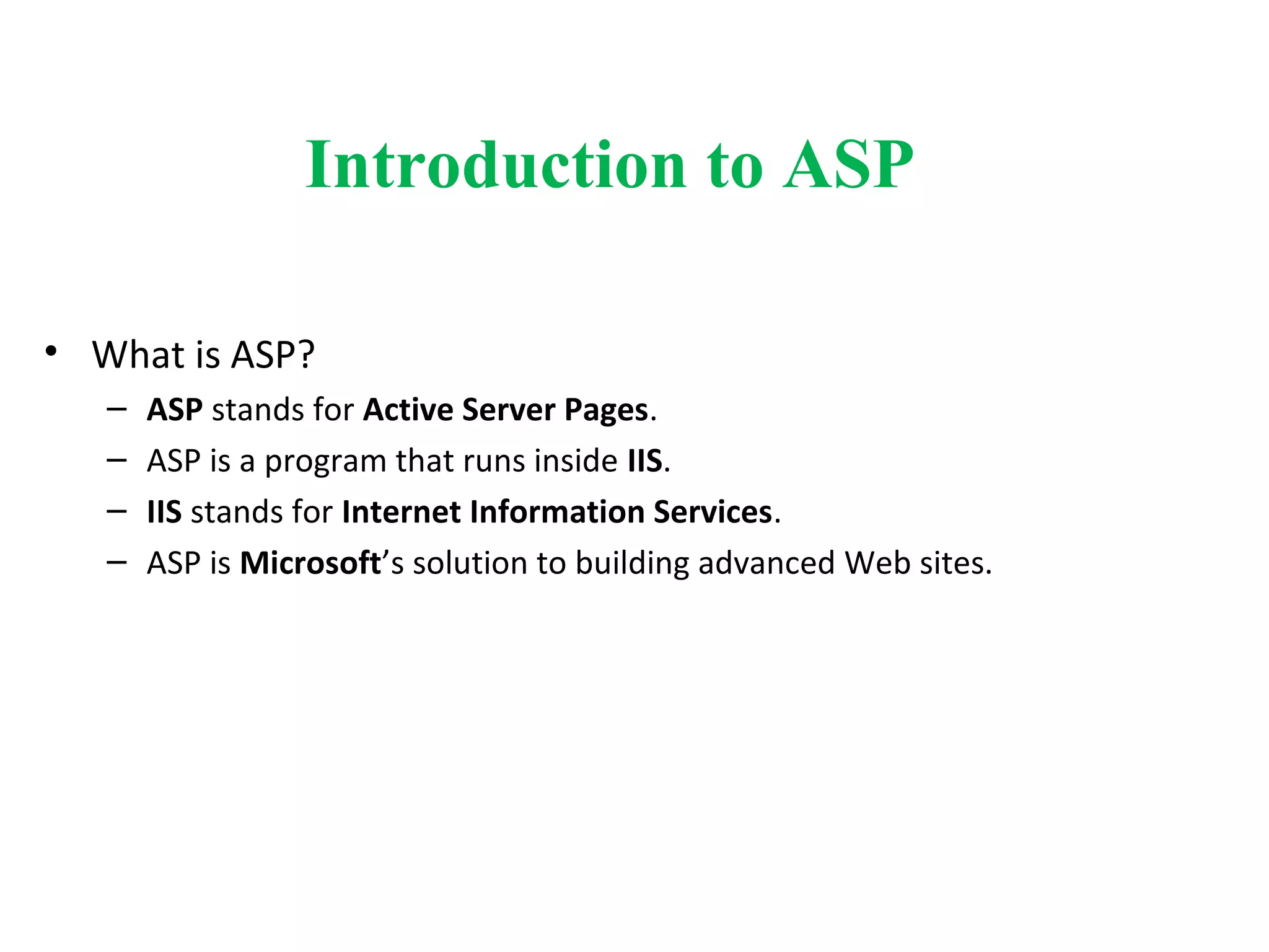 Introduction to ASP
• What is ASP?
– ASP stands for Active Server Pages.
– ASP is a program that runs inside IIS.
– IIS stands for Internet Information Services.
– ASP is Microsoft’s solution to building advanced Web sites.
 