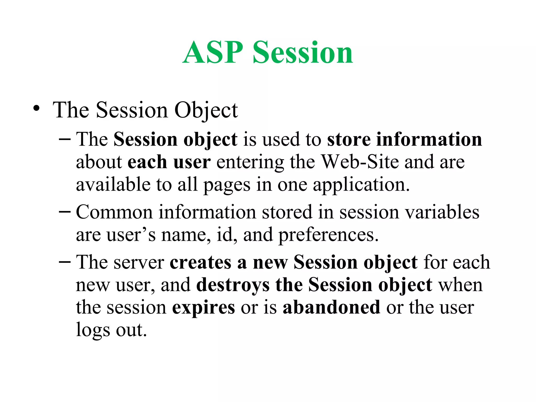 ASP Session
• The Session Object
– The Session object is used to store information
about each user entering the Web-Site and are
available to all pages in one application.
– Common information stored in session variables
are user’s name, id, and preferences.
– The server creates a new Session object for each
new user, and destroys the Session object when
the session expires or is abandoned or the user
logs out.
 