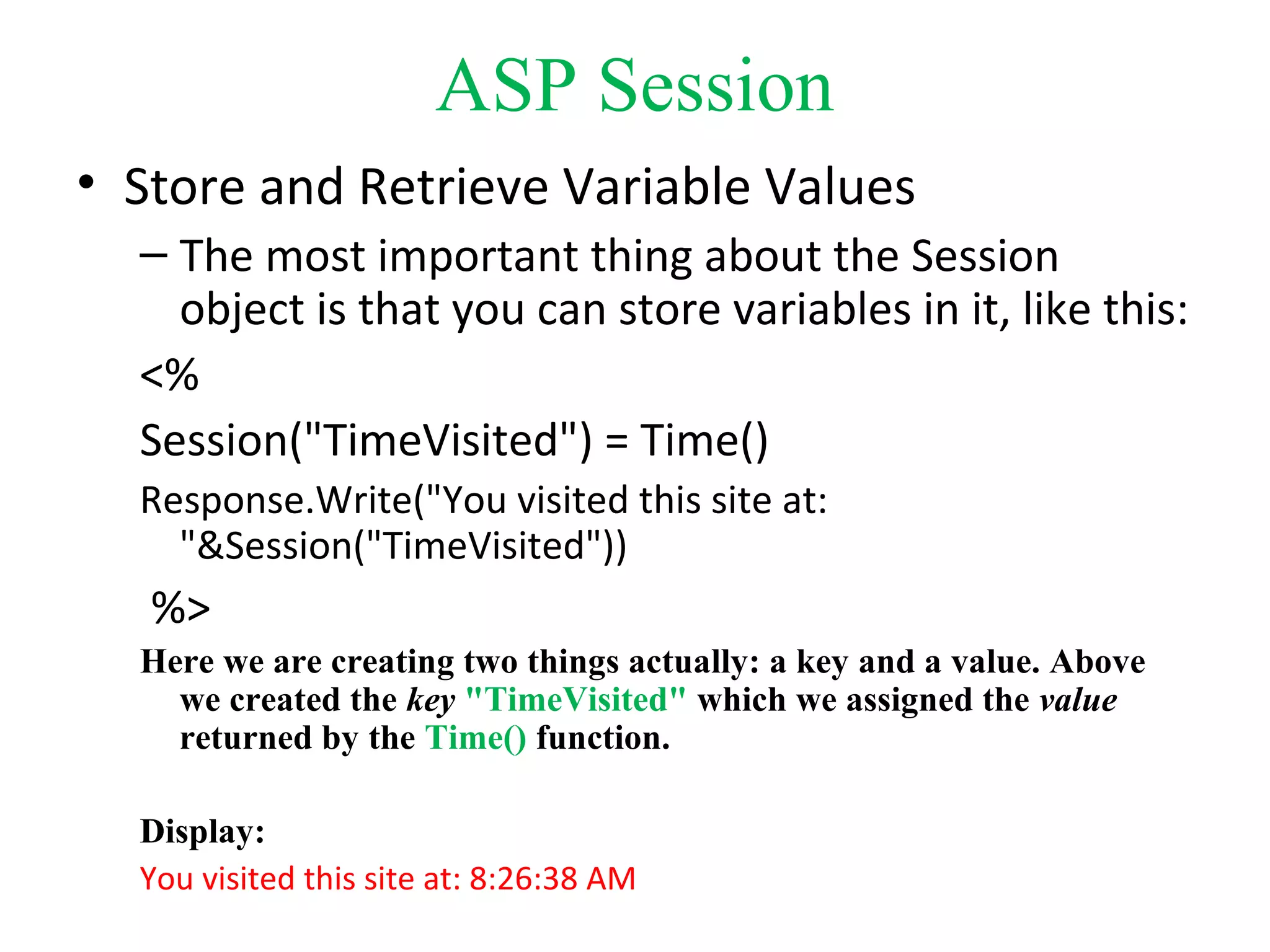 ASP Session
• Store and Retrieve Variable Values
– The most important thing about the Session
object is that you can store variables in it, like this:
<%
Session("TimeVisited") = Time()
Response.Write("You visited this site at:
"&Session("TimeVisited"))
%>
Here we are creating two things actually: a key and a value. Above
we created the key "TimeVisited" which we assigned the value
returned by the Time() function.
Display:
You visited this site at: 8:26:38 AM
 