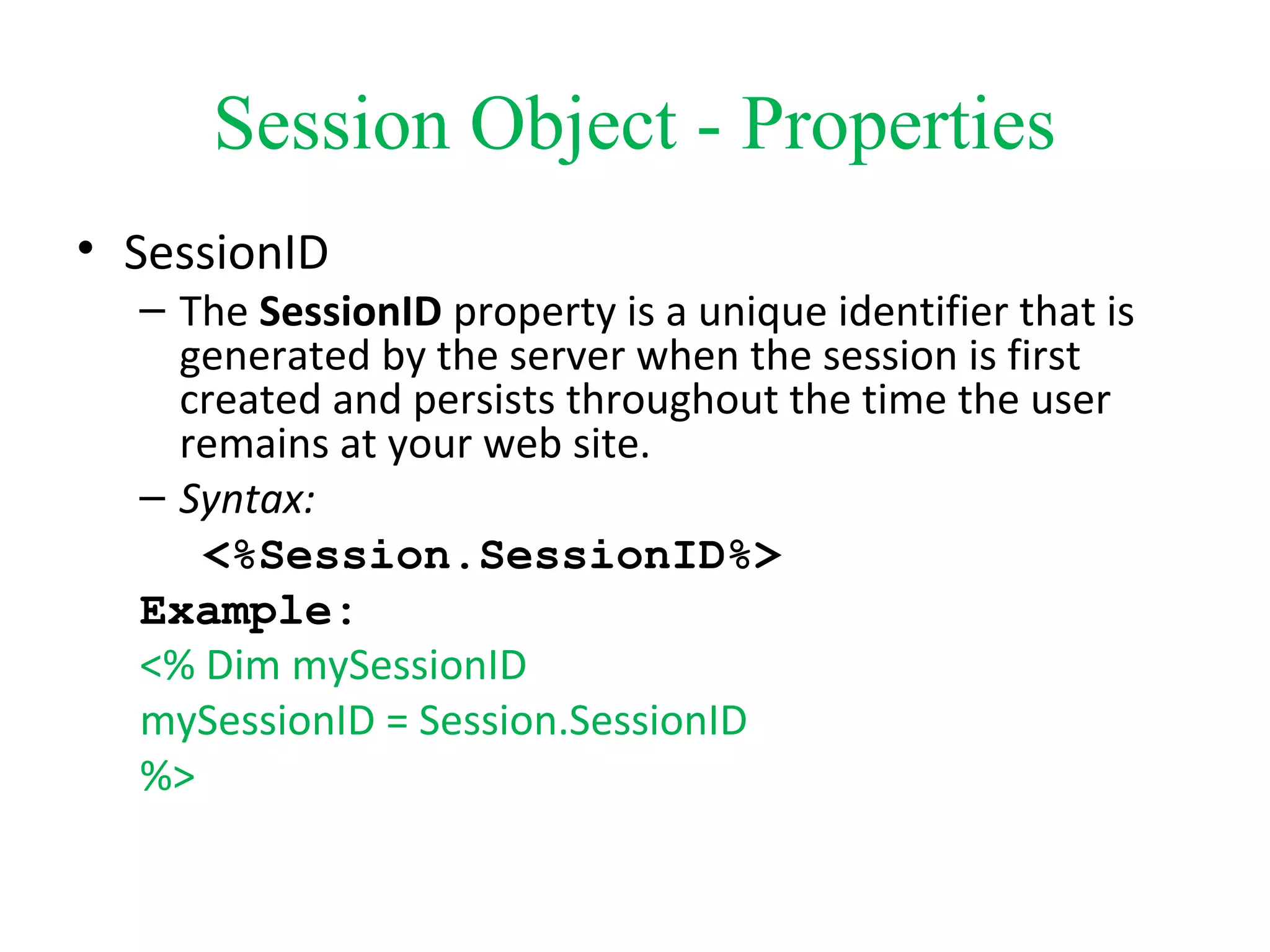 Session Object - Properties
• SessionID
– The SessionID property is a unique identifier that is
generated by the server when the session is first
created and persists throughout the time the user
remains at your web site.
– Syntax:
<%Session.SessionID%>
Example:
<% Dim mySessionID
mySessionID = Session.SessionID
%>
 