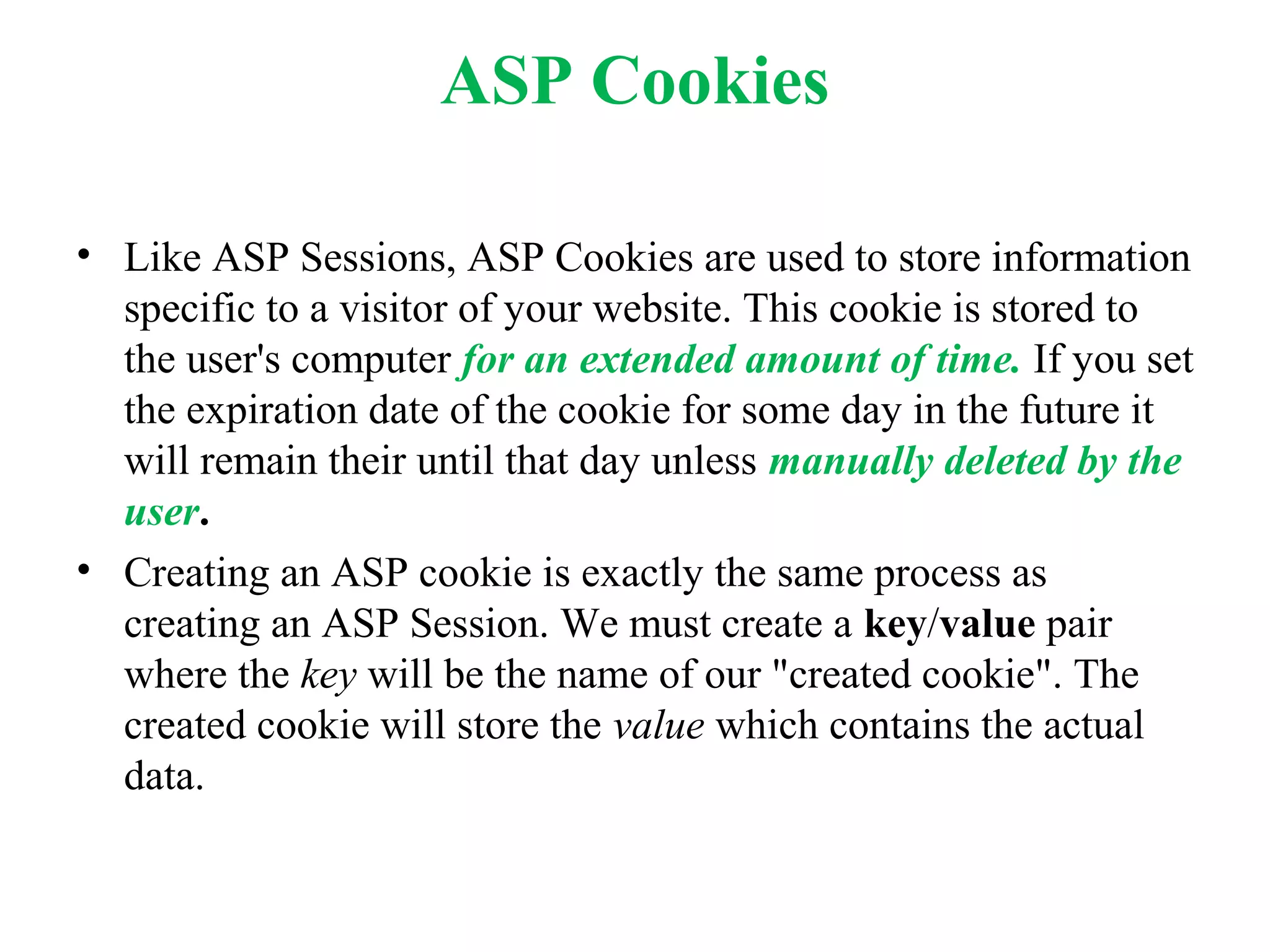 ASP Cookies
• Like ASP Sessions, ASP Cookies are used to store information
specific to a visitor of your website. This cookie is stored to
the user's computer for an extended amount of time. If you set
the expiration date of the cookie for some day in the future it
will remain their until that day unless manually deleted by the
user.
• Creating an ASP cookie is exactly the same process as
creating an ASP Session. We must create a key/value pair
where the key will be the name of our "created cookie". The
created cookie will store the value which contains the actual
data.
 