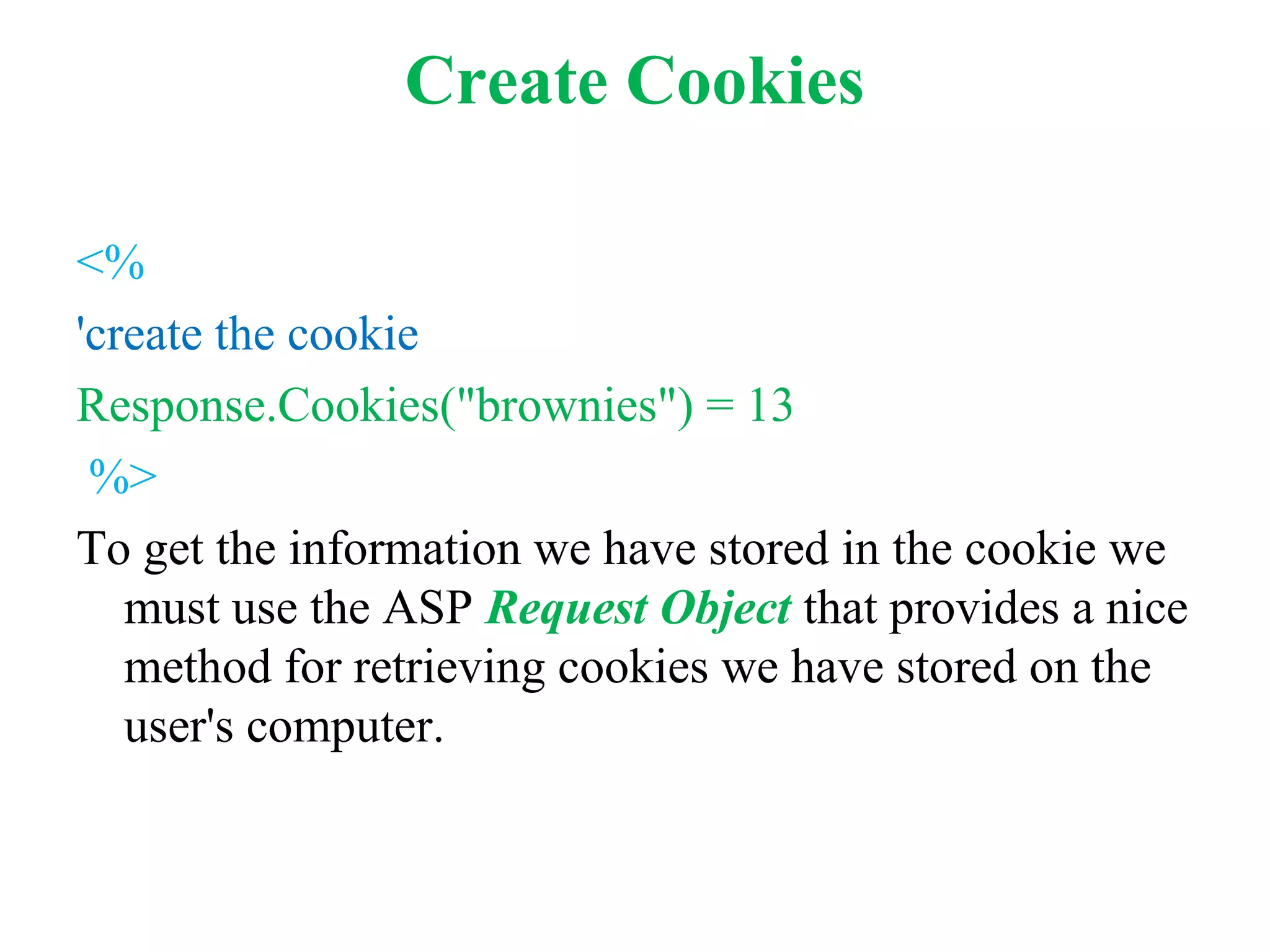 Create Cookies
<%
'create the cookie
Response.Cookies("brownies") = 13
%>
To get the information we have stored in the cookie we
must use the ASP Request Object that provides a nice
method for retrieving cookies we have stored on the
user's computer.
 