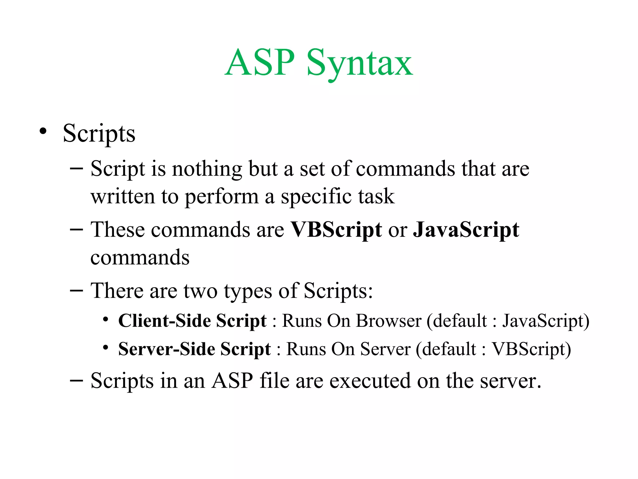 ASP Syntax
• Scripts
– Script is nothing but a set of commands that are
written to perform a specific task
– These commands are VBScript or JavaScript
commands
– There are two types of Scripts:
• Client-Side Script : Runs On Browser (default : JavaScript)
• Server-Side Script : Runs On Server (default : VBScript)
– Scripts in an ASP file are executed on the server.
 