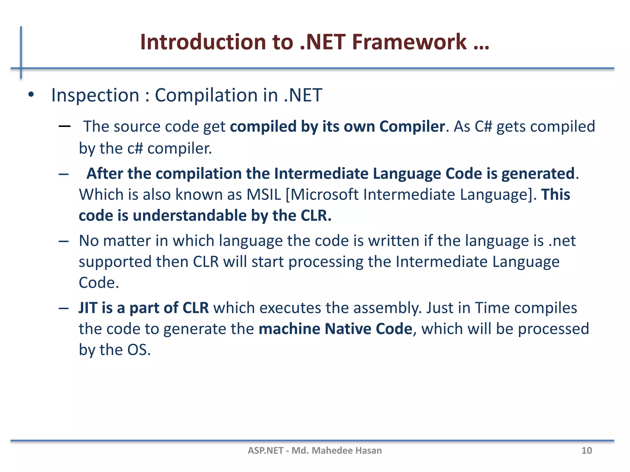 Introduction to .NET Framework …
CLR Execution Model
MAHEDEE.NET 10
VBSource
code
Compiler
C++C#
CompilerCompiler
Assembly
IL Code
Assembly
IL Code
Assembly
IL Code
Operating System Services
Common Language Runtime
JIT Compiler
Native Code
Managed
code
Unmanaged
Component
 