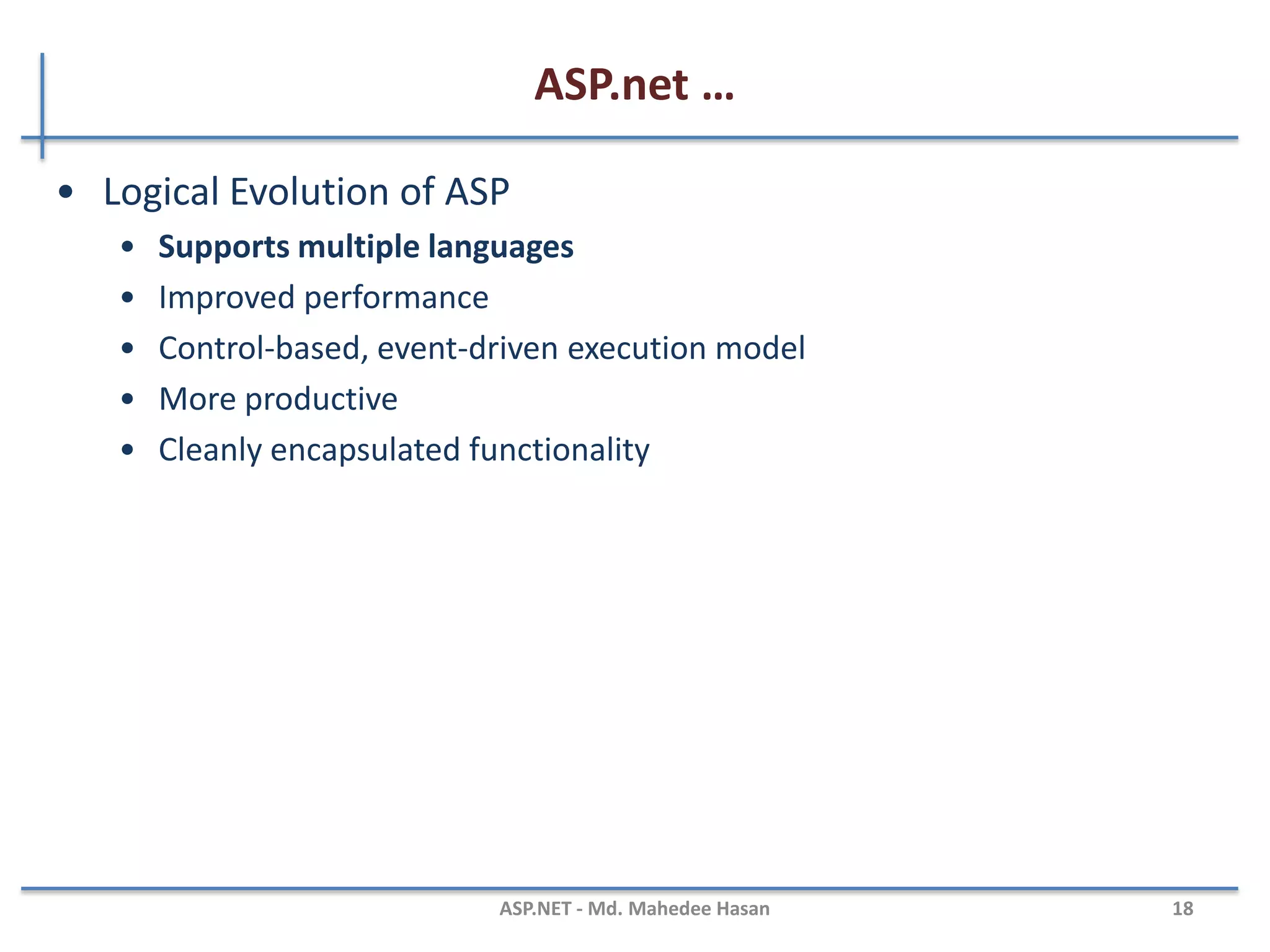 ASP.net …
•ASP.NET, the platform services that allow to program Web
Applications and Web Services in any .NET language
•ASP.NET Uses .NET languages to generate HTML pages. HTML page
is targeted to the capabilities of the requesting Browser
•ASP.NET “Program” is compiled into a .NET class and cached the
first time it is called. All subsequent calls use the cached version.
MAHEDEE.NET 18
 