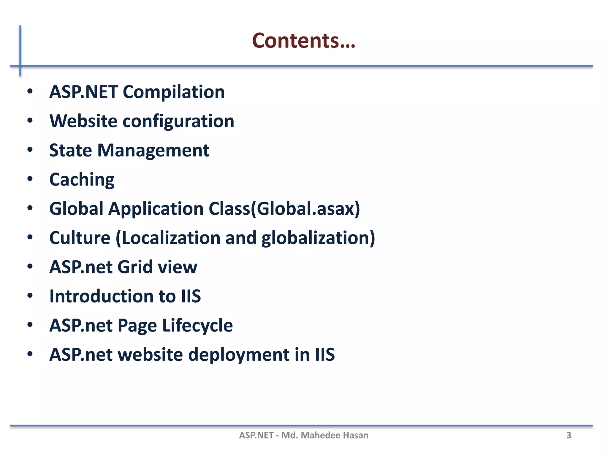 Contents…
Part - II
• ASP.NET Compilation
• Website configuration
• State Management
• Caching
• Global Application Class (Global.asax)
• Culture (Localization and globalization)
• ASP.net Grid view
• Introduction to IIS
• ASP.net Page Lifecycle
• ASP.net website deployment in IIS
MAHEDEE.NET 3
 