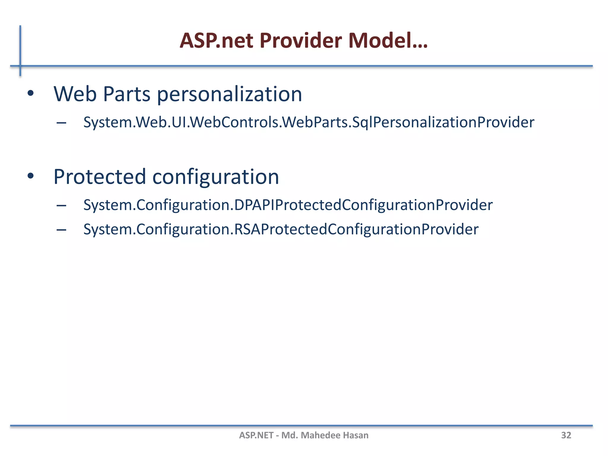 ASP.net Provider Model…
• Session state
• System.Web.SessionState.InProcSessionStateStore
• System.Web.SessionState.OutOfProcSessionStateStore
• System.Web.SessionState.SqlSessionStateStore
• Web events
• System.Web.Management.EventLogWebEventProvider
• System.Web.Management.SimpleMailWebEventProvider
• System.Web.Management.TemplatedMailWebEventProvider
• System.Web.Management.SqlWebEventProvider
• System.Web.Management.TraceWebEventProvider
• System.Web.Management.WmiWebEventProvider
MAHEDEE.NET 32
 