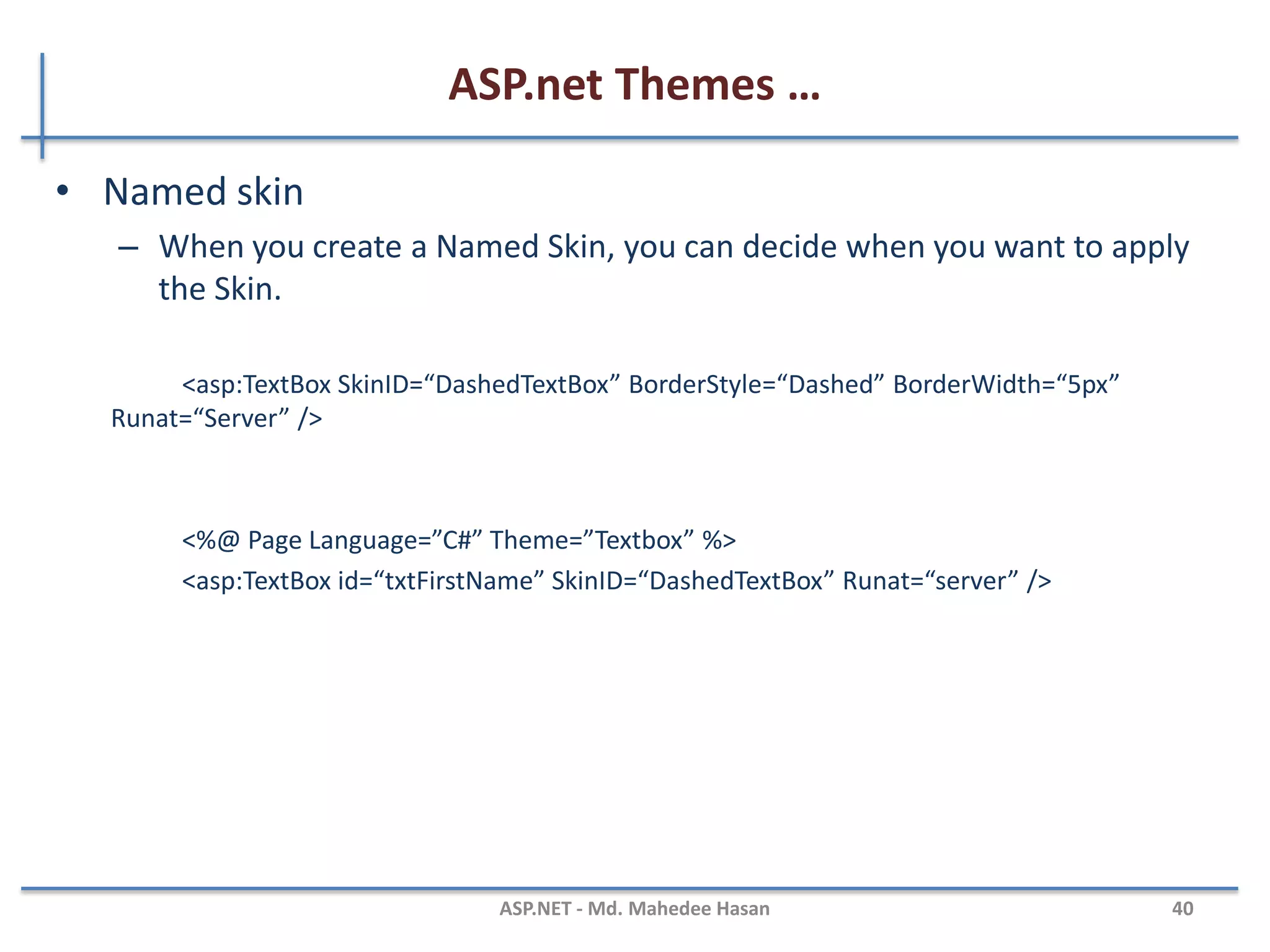 ASP.net Themes …
MAHEDEE.NET 40
• Adding Skins to theme (Default)
– You must always include a Runat attribute, but you can never include
the ID attribute when declaring a control in a Skin
<asp:TextBox BackColor=”Yellow” BorderStyle=”Dotted” Runat=”Server” />
<%@ Page Title="" Language="C#" MasterPageFile="~/Site.master"
AutoEventWireup="true" CodeFile="Default.aspx.cs" Inherits="_Default"
Theme="Textbox" %>
 