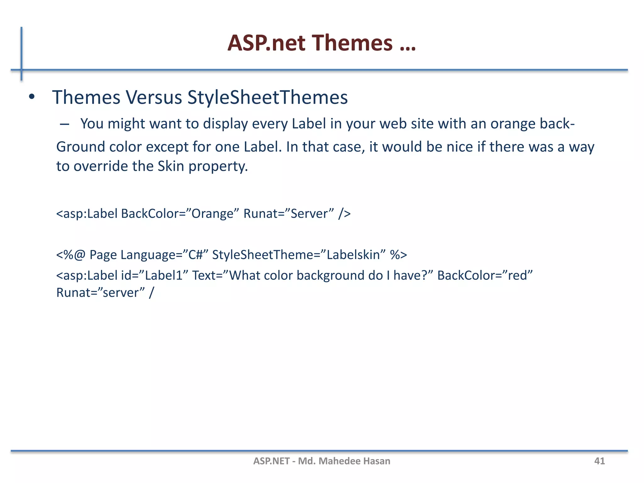 ASP.net Themes …
MAHEDEE.NET 41
• Named skin
– When you create a Named Skin, you can decide when you want to apply
the Skin.
<asp:TextBox SkinID=“DashedTextBox” BorderStyle=“Dashed” BorderWidth=“5px”
Runat=“Server” />
<%@ Page Language=”C#” Theme=”Textbox” %>
<asp:TextBox id=“txtFirstName” SkinID=“DashedTextBox” Runat=“server” />
 