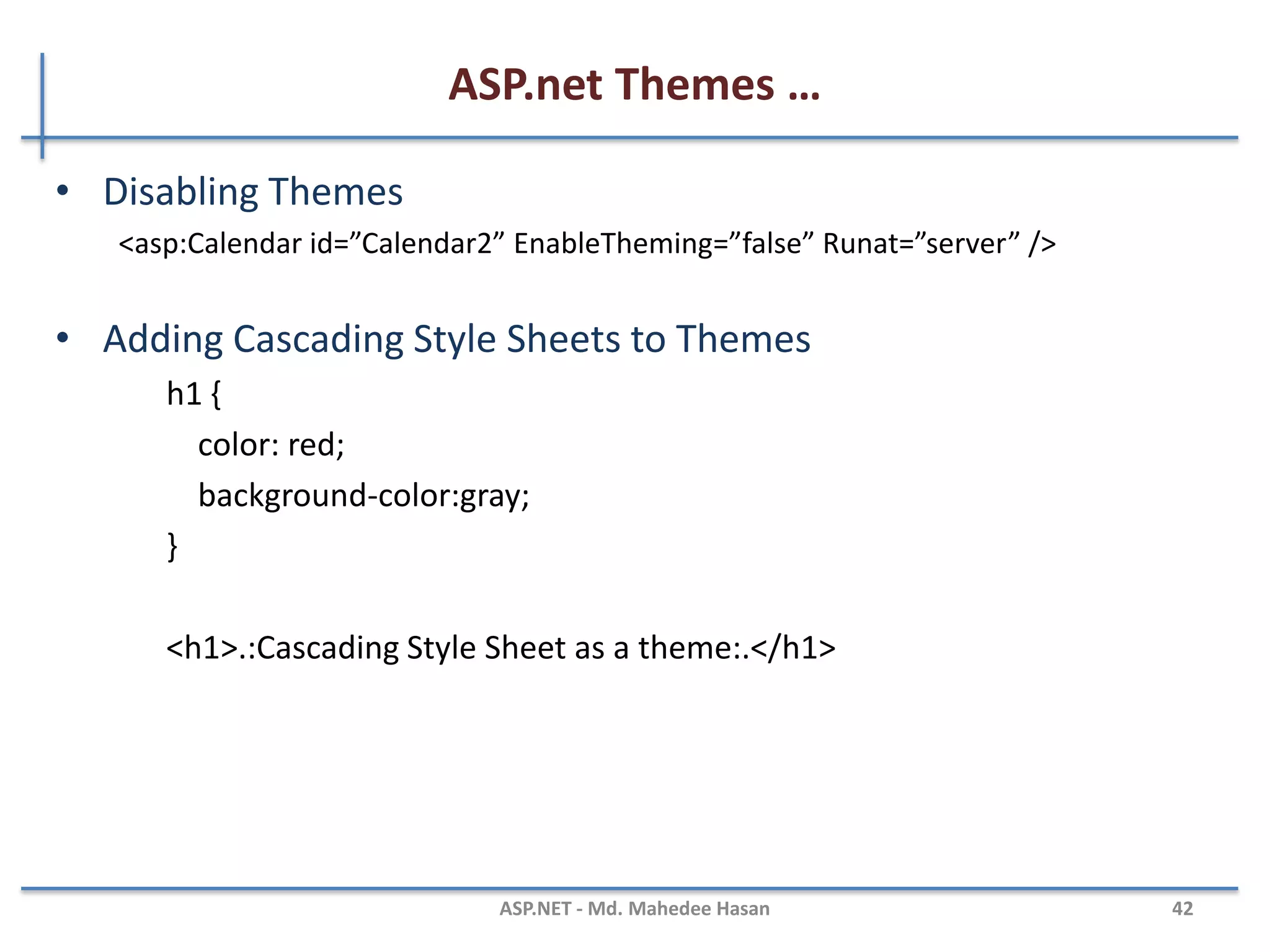 ASP.net Themes …
MAHEDEE.NET 42
• Themes Versus StyleSheetThemes
– You might want to display every Label in your web site with an orange back-
Ground color except for one Label. In that case, it would be nice if there was a way
to override the Skin property.
<asp:Label BackColor=”Orange” Runat=”Server” />
<%@ Page Language=”C#” StyleSheetTheme=”Labelskin” %>
<asp:Label id=”Label1” Text=”What color background do I have?” BackColor=”red”
Runat=”server” /
 