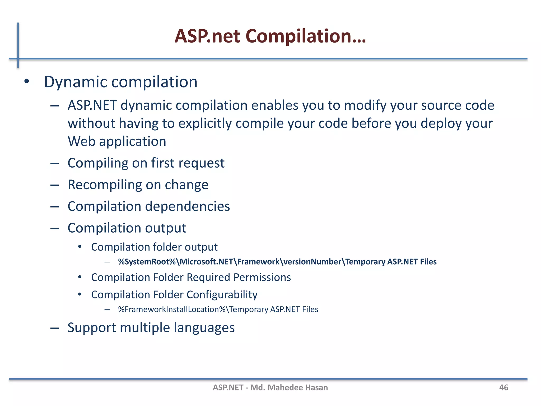 ASP.net Compilation…
• Benefits of compiling application code
– Performance
• Compiled code is much faster than scripting code
– Security
• Compiled code is difficult to reverse engineering
– Stability
• Code is checked at compile time for syntax errors, type safety, and other problems
– Interoperability
• MSIL code is supported by .NET, you can use assemblies that were originally written in
other languages in your code
MAHEDEE.NET 46
 