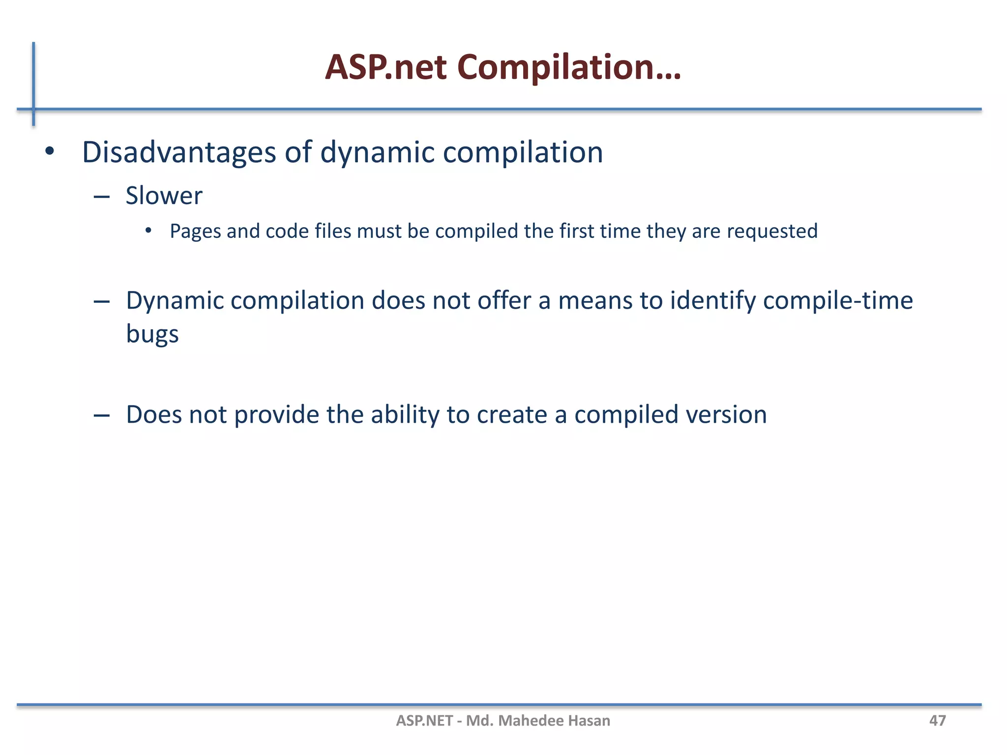 ASP.net Compilation…
• ASP.net compilation architecture features
– Multiple language supports
– Automatic compilation
• ASP.NET automatically compiles your application code and any dependent resources
the first time a user requests a resource from the Web site
– Flexible deployment
• ASP.NET compiler tool (ASPNET_Compiler.exe) provides the following pre compilation
options:
– In place compilation
– Non-updateable full pre compilation
– Updateable pre compilation
– Extensible build system
• Extend and customize the ASP.NET build system to compile custom resources by
creating classes that inherit from the BuildProvider class
MAHEDEE.NET 47
 
