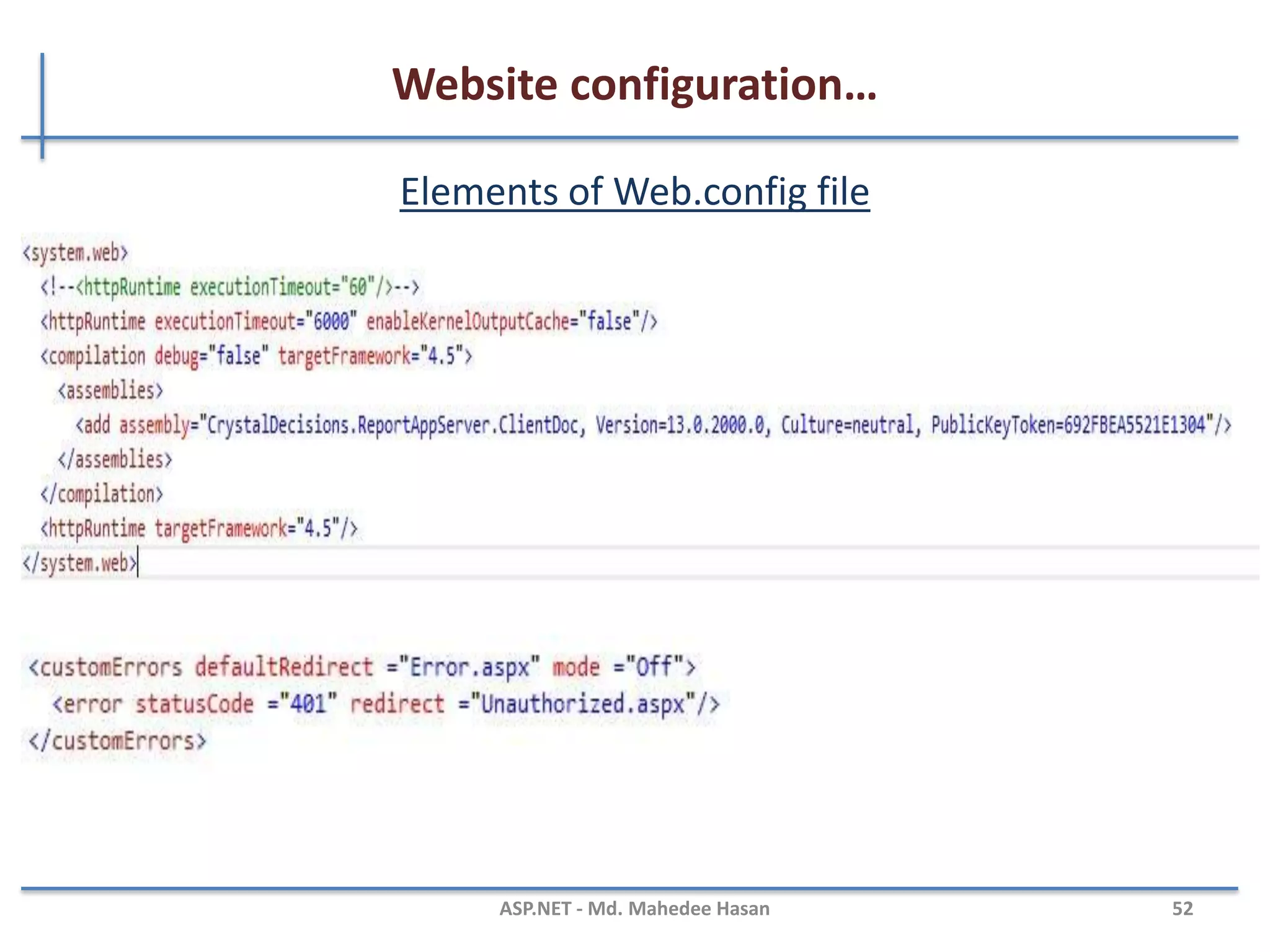 Website configuration…
Web.config file and it’s elements
• ASP.NET Web.config file provides you a flexible way to handle all
your requirements at the application level
• Web.config files are stored in XML format which makes us easier
to work with
• IIS is configured in such a way that it prevents the Web.config
file access from the browser.
• The changes in Web.config don’t require the reboot of the web
server.
MAHEDEE.NET 52
 