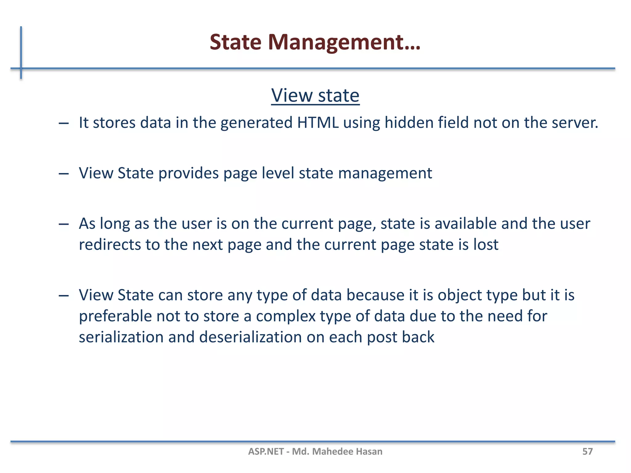 State Management
• The State or Cache Management is nothing but the way to
storing the data in Client-Side and in Server-Side using small
memory.
• There are two ways to manage state:
– Client Side State management
• Stores information on the client's computer
– Server side state management
• Store information on application server
• Higher security than client-side options
• Used more web server resources
MAHEDEE.NET 57
 