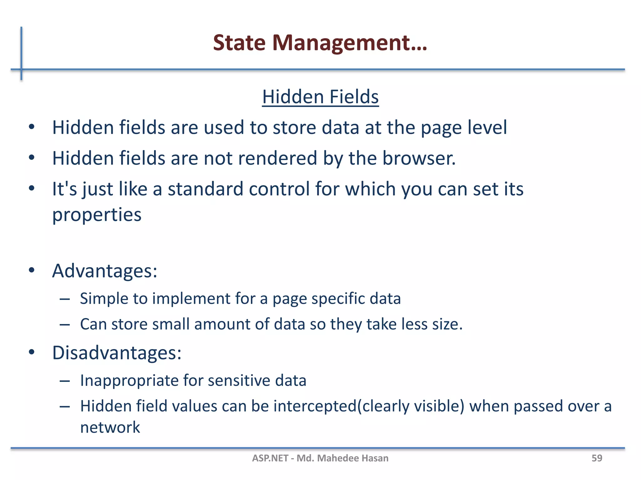 State Management…
View state
– It stores data in the generated HTML using hidden field not on the server.
– View State provides page level state management
– As long as the user is on the current page, state is available and the user
redirects to the next page and the current page state is lost
– View State can store any type of data because it is object type but it is
preferable not to store a complex type of data due to the need for
serialization and deserialization on each post back
MAHEDEE.NET 59
 