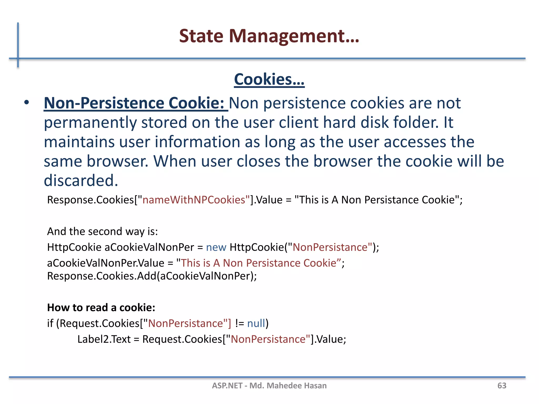 State Management…
Cookies
• A cookie is a small piece of text stored on user's computer
• Every time a user visits a website, cookies are retrieved from
user machine and help identify the user
• Advantages:
– Simplicity
• Disadvantages:
– Cookies can be disabled on user browsers
– Cookies are transmitted for each HTTP request/response causing
overhead on bandwidth
– Inappropriate for sensitive data
MAHEDEE.NET 63
 