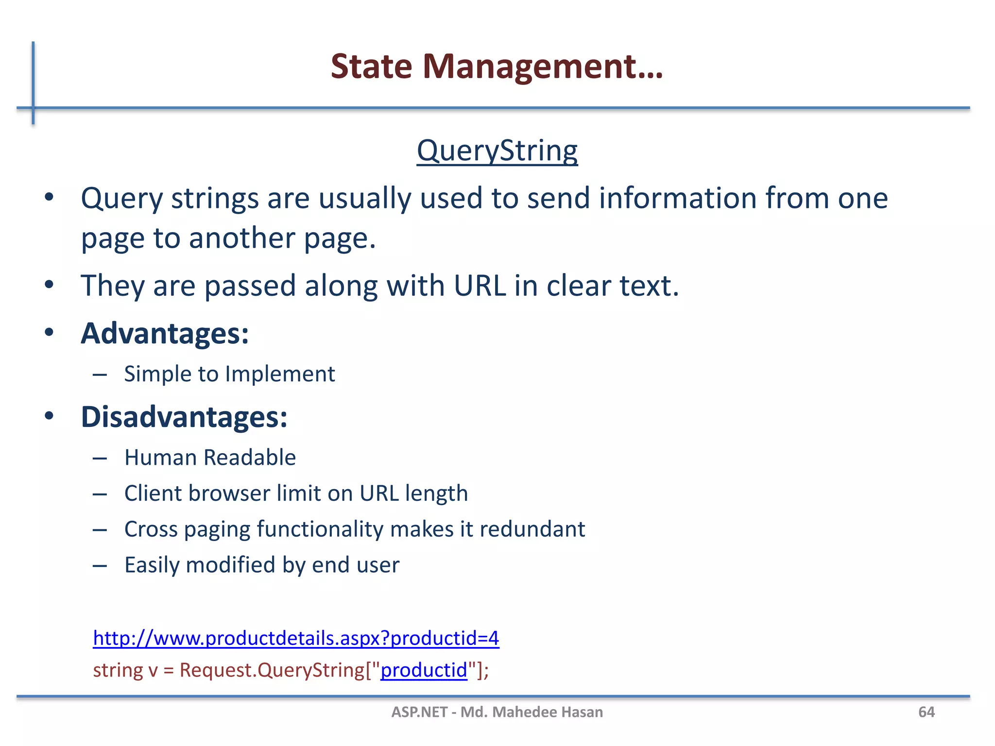 State Management…
Cookies..
• Persistence Cookie: Cookies which you can set an expiry date
time are called persistence cookies. Persistence cookies are
permanently stored till the time you set.
Response.Cookies["nameWithPCookies"].Value = "This is A Persistance Cookie";
Response.Cookies["nameWithPCookies"].Expires = DateTime.Now.AddSeconds(10);
And the second one is:
HttpCookie aCookieValPer = new HttpCookie("Persistance");
aCookieValPer.Value = "This is A Persistance Cookie";
aCookieValPer.Expires = DateTime.Now.AddSeconds(10);
Response.Cookies.Add(aCookieValPer);
MAHEDEE.NET 64
 