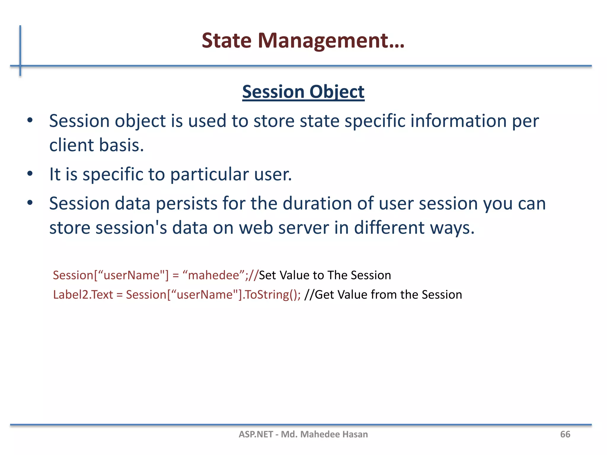 State Management…
QueryString
• Query strings are usually used to send information from one
page to another page.
• They are passed along with URL in clear text.
• Advantages:
– Simple to Implement
• Disadvantages:
– Human Readable
– Client browser limit on URL length
– Cross paging functionality makes it redundant
– Easily modified by end user
http://www.productdetails.aspx?productid=4
string v = Request.QueryString["productid"];
MAHEDEE.NET 66
 