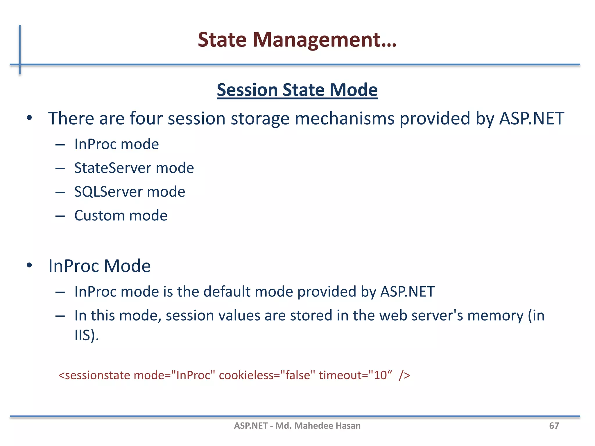State Management…
Application State
• Application object is used to store data which is visible across
entire application
• Shared across multiple user sessions.
• Data which needs to be persisted for entire life of application
should be stored in application object.
Application.Lock();
Application["mydata"]="mydata";
Application.UnLock();
MAHEDEE.NET 67
 