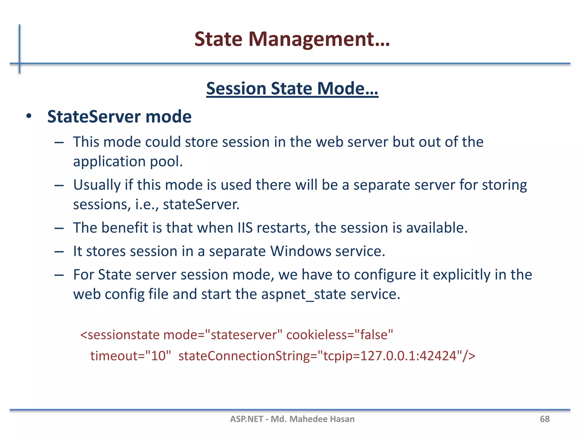 State Management…
Session Object
• Session object is used to store state specific information per
client basis.
• It is specific to particular user.
• Session data persists for the duration of user session you can
store session's data on web server in different ways.
Session[“userName"] = “mahedee”;//Set Value to The Session
Label2.Text = Session[“userName"].ToString(); //Get Value from the Session
MAHEDEE.NET 68
 