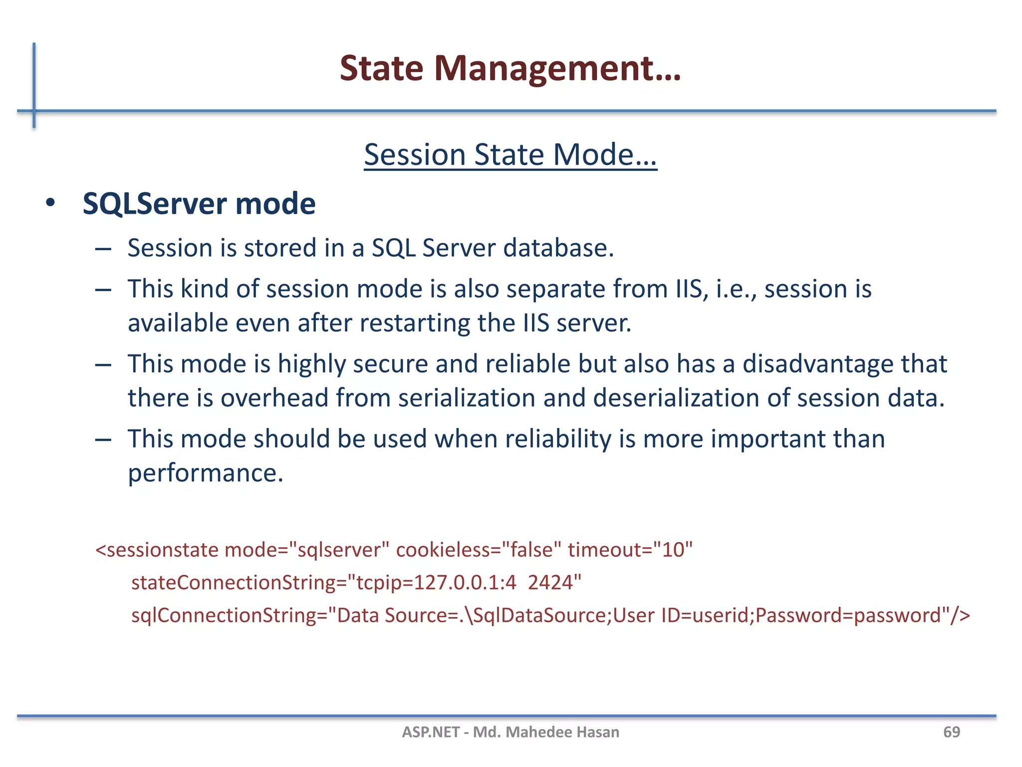State Management…
Session State Mode
• There are four session storage mechanisms provided by ASP.NET
– InProc mode
– StateServer mode
– SQLServer mode
– Custom mode
• InProc Mode
– InProc mode is the default mode provided by ASP.NET
– In this mode, session values are stored in the web server's memory (in
IIS).
<sessionstate mode="InProc" cookieless="false" timeout="10“ />
MAHEDEE.NET 69
 