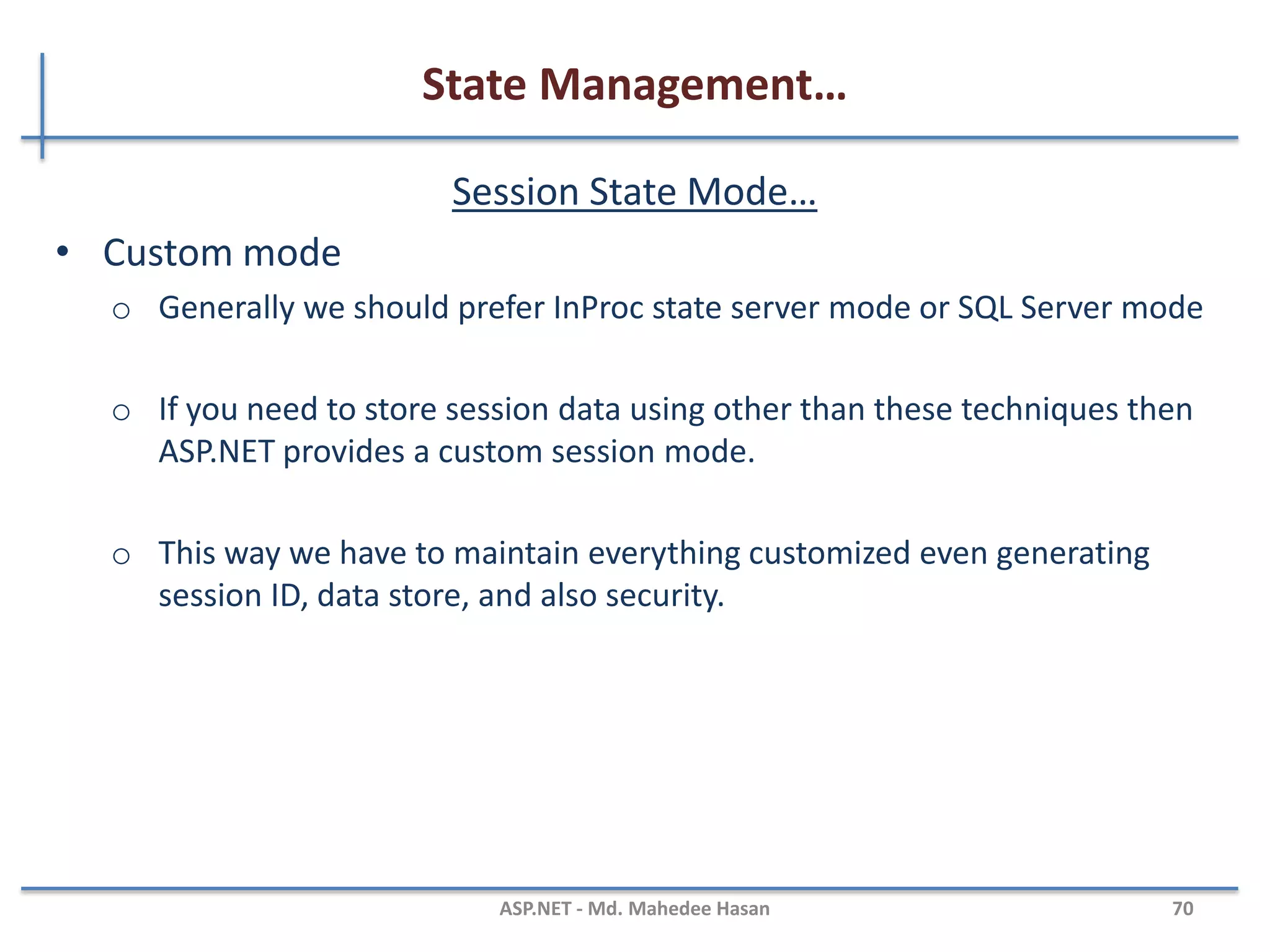 State Management…
Session State Mode…
• StateServer mode
– This mode could store session in the web server but out of the
application pool.
– Usually if this mode is used there will be a separate server for storing
sessions, i.e., stateServer.
– The benefit is that when IIS restarts, the session is available.
– It stores session in a separate Windows service.
– For State server session mode, we have to configure it explicitly in the
web config file and start the aspnet_state service.
<sessionstate mode="stateserver" cookieless="false"
timeout="10" stateConnectionString="tcpip=127.0.0.1:42424"/>
MAHEDEE.NET 70
 