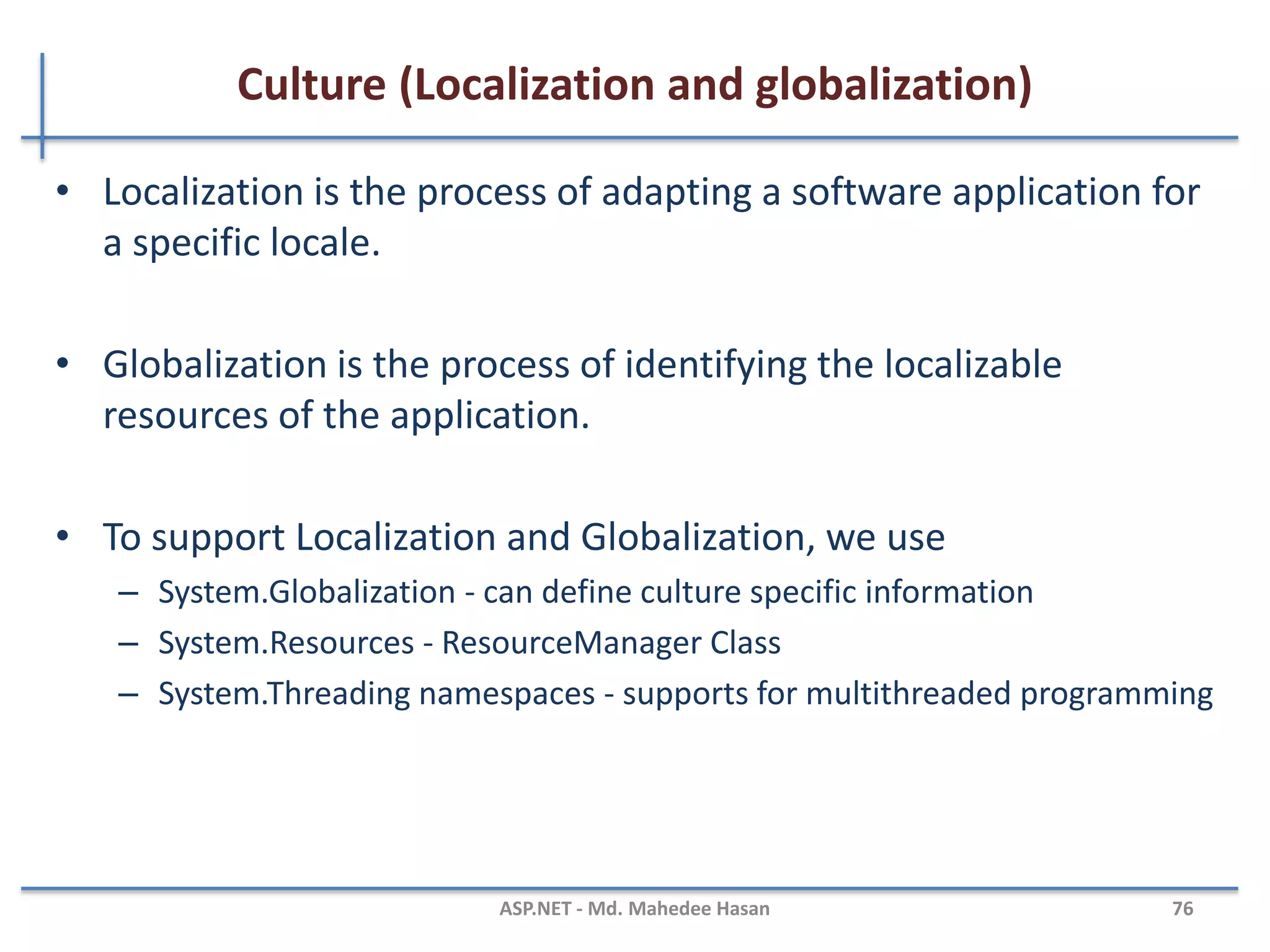 Global.asax File
• The Global.asax, also known as the ASP.NET application file
• It is used to serve application-level and session-level events.
• The Global.asax file resides in the root directory of an ASP.NET-
based application.
• At run time, Global.asax is parsed and compiled into a
dynamically generated .NET Framework class derived from the
HttpApplication base class.
• The Global.asax file itself is configured so that any direct URL
request for it is automatically rejected
• External users cannot download or view the code written within
it.
MAHEDEE.NET 76
 